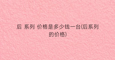 后 系列 价格是多少钱一台(后系列的价格)